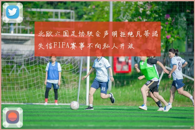 北欧六国足协联合声明拒绝凡蒂诺失信FIFA赛事不向私人开放